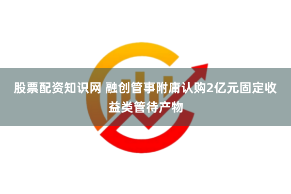 股票配资知识网 融创管事附庸认购2亿元固定收益类管待产物