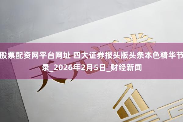 股票配资网平台网址 四大证券报头版头条本色精华节录_2026年2月5日_财经新闻