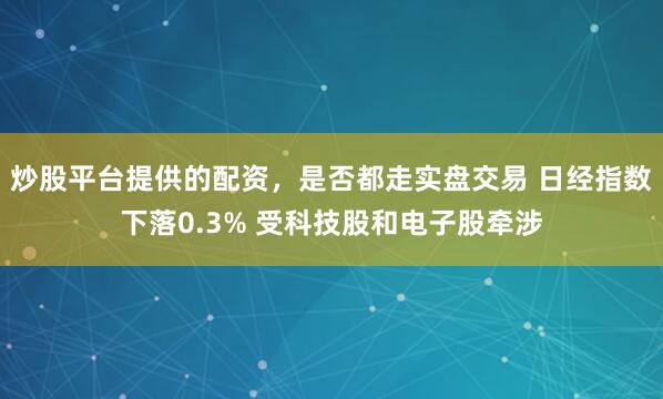 炒股平台提供的配资，是否都走实盘交易 日经指数下落0.3% 受科技股和电子股牵涉