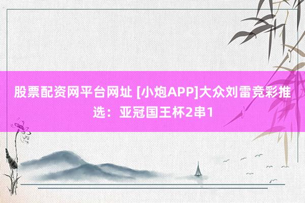 股票配资网平台网址 [小炮APP]大众刘雷竞彩推选：亚冠国王杯2串1
