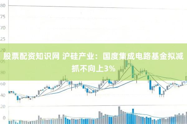 股票配资知识网 沪硅产业：国度集成电路基金拟减抓不向上3%