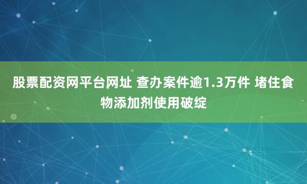 股票配资网平台网址 查办案件逾1.3万件 堵住食物添加剂使用破绽