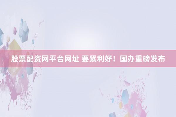 股票配资网平台网址 要紧利好！国办重磅发布