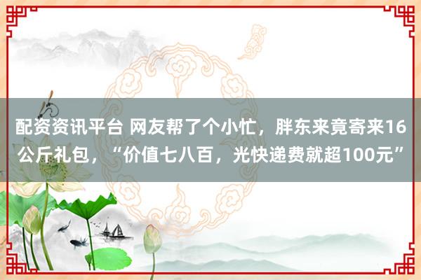 配资资讯平台 网友帮了个小忙，胖东来竟寄来16公斤礼包，“价值七八百，光快递费就超100元”