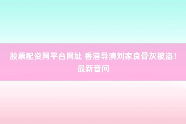 股票配资网平台网址 香港导演刘家良骨灰被盗！最新音问