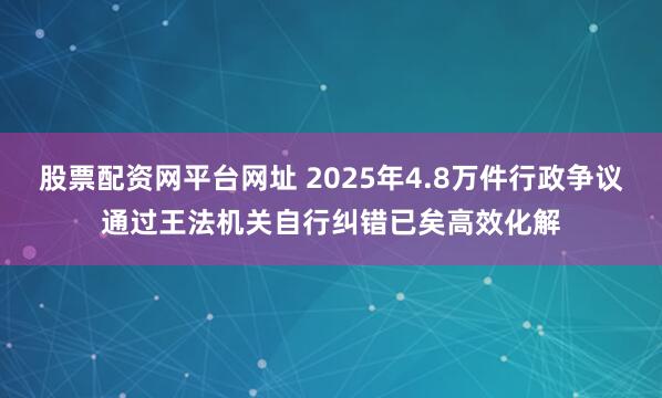 股票配资网平台网址 2025年4.8万件行政争议通过王法机关自行纠错已矣高效化解