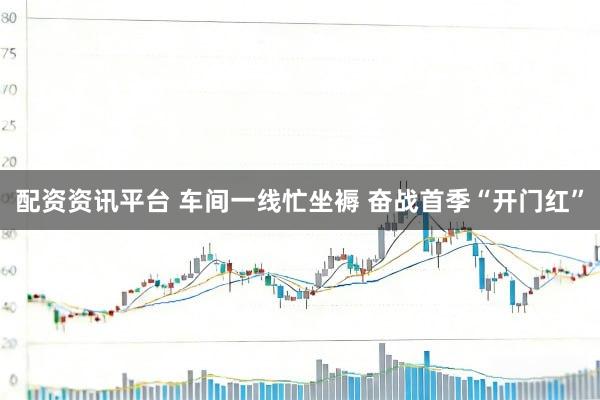 配资资讯平台 车间一线忙坐褥 奋战首季“开门红”