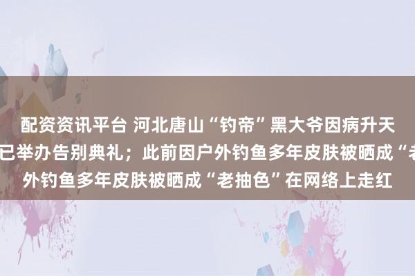 配资资讯平台 河北唐山“钓帝”黑大爷因病升天，享年75岁，家属：已举办告别典礼；此前因户外钓鱼多年皮肤被晒成“老抽色”在网络上走红
