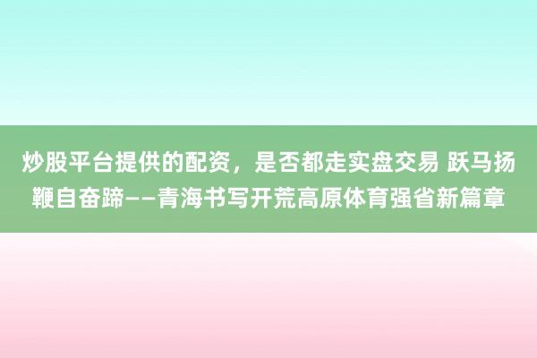 炒股平台提供的配资，是否都走实盘交易 跃马扬鞭自奋蹄——青海书写开荒高原体育强省新篇章