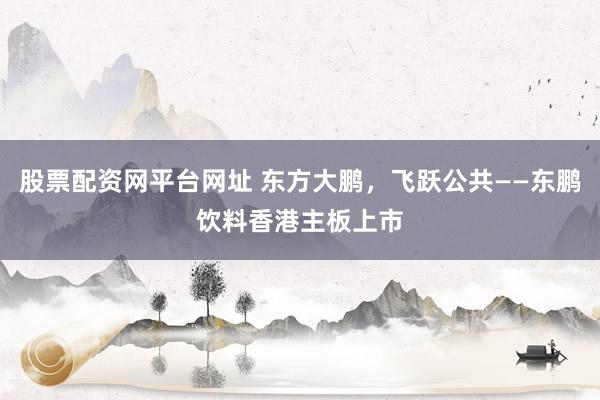 股票配资网平台网址 东方大鹏，飞跃公共——东鹏饮料香港主板上市