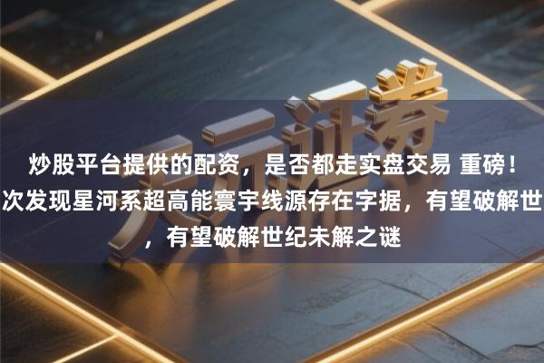 炒股平台提供的配资，是否都走实盘交易 重磅！东谈主类初次发现星河系超高能寰宇线源存在字据，有望破解世纪未解之谜