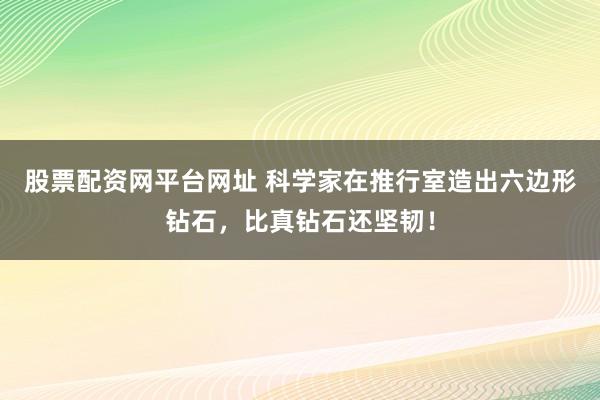 股票配资网平台网址 科学家在推行室造出六边形钻石,比真钻石还坚韧!