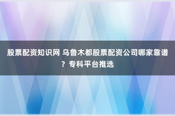 股票配资知识网 乌鲁木都股票配资公司哪家靠谱？专科平台推选