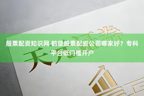 股票配资知识网 鹤壁股票配资公司哪家好？专科平台低门槛开户