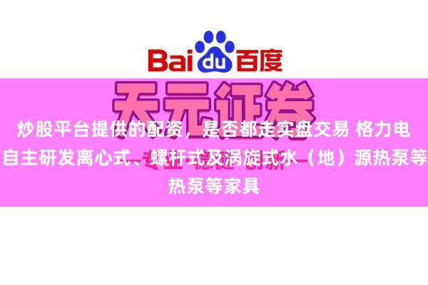 炒股平台提供的配资，是否都走实盘交易 格力电器：自主研发离心式、螺杆式及涡旋式水（地）源热泵等家具