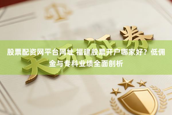 股票配资网平台网址 福建股票开户哪家好？低佣金与专科业绩全面剖析
