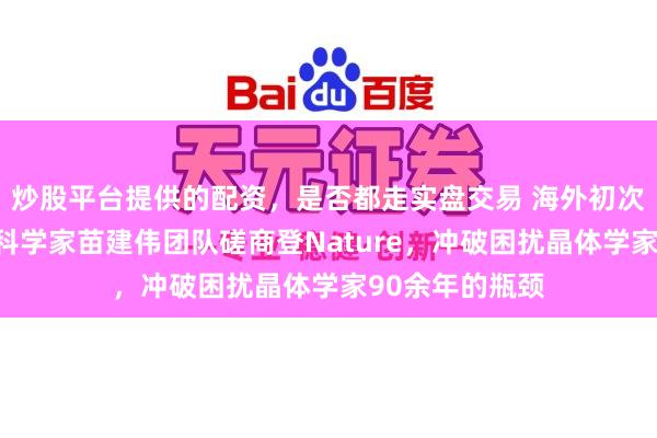 炒股平台提供的配资，是否都走实盘交易 海外初次！华东说念主科学家苗建伟团队磋商登Nature，冲破困扰晶体学家90余年的瓶颈