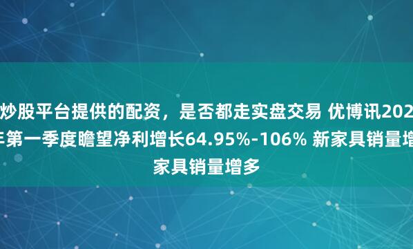 炒股平台提供的配资，是否都走实盘交易 优博讯2021年第一季度瞻望净利增长64.95%-106% 新家具销量增多