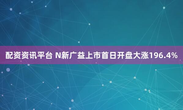 配资资讯平台 N新广益上市首日开盘大涨196.4%