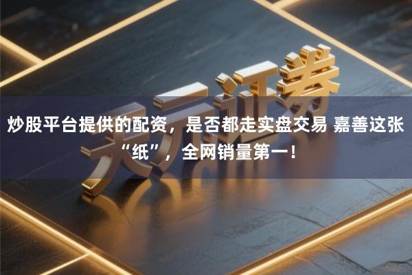 炒股平台提供的配资，是否都走实盘交易 嘉善这张“纸”，全网销量第一！