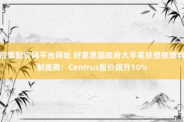 股票配资网平台网址 好意思国政府大手笔扶捏核燃料制造商：Centrus股价飙升10%