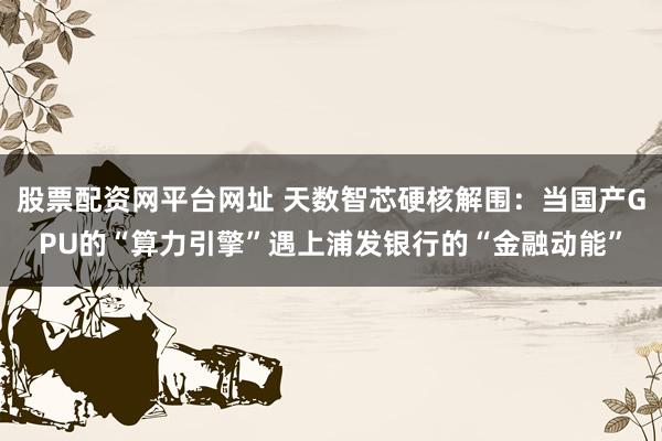 股票配资网平台网址 天数智芯硬核解围：当国产GPU的“算力引擎”遇上浦发银行的“金融动能”