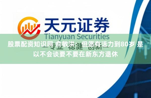 股票配资知识网 俞敏洪：但愿有活力到80岁 是以不会谈要不要在新东方退休