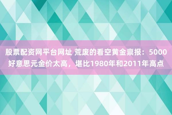 股票配资网平台网址 荒废的看空黄金禀报：5000好意思元金价太高，堪比1980年和2011年高点