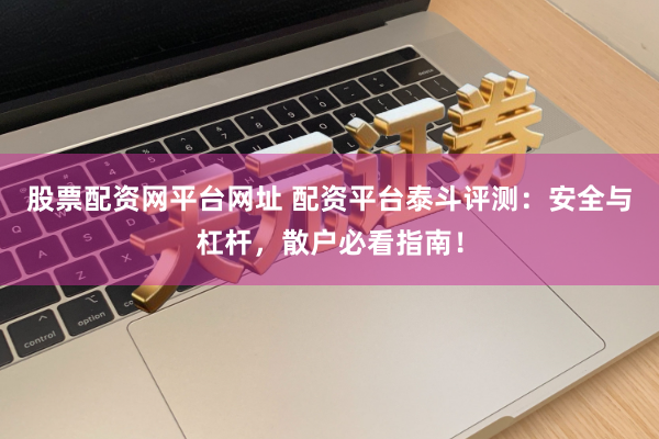 股票配资网平台网址 配资平台泰斗评测：安全与杠杆，散户必看指南！