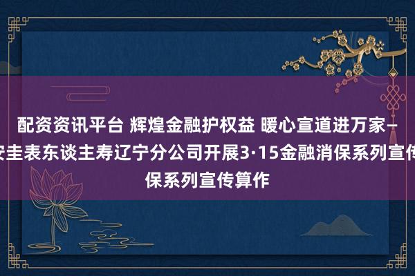 配资资讯平台 辉煌金融护权益 暖心宣道进万家——恒安圭表东谈主寿辽宁分公司开展3·15金融消保系列宣传算作