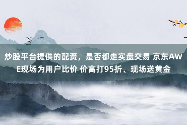 炒股平台提供的配资,是否都走实盘交易 京东AWE现场为用户比价 价高打95折、现场送黄金