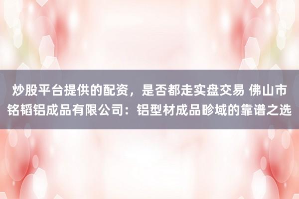 炒股平台提供的配资,是否都走实盘交易 佛山市铭韬铝成品有限公司:铝型材成品畛域的靠谱之选