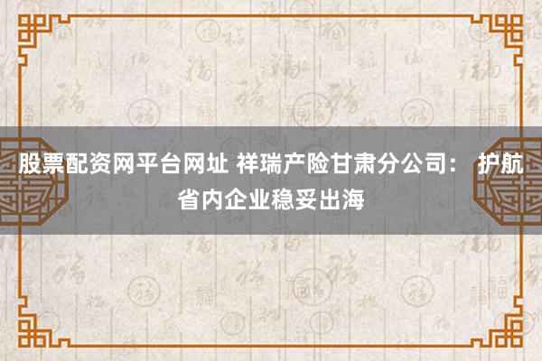 股票配资网平台网址 祥瑞产险甘肃分公司： 护航省内企业稳妥出海