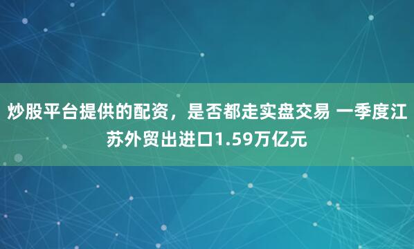 炒股平台提供的配资，是否都走实盘交易 一季度江苏外贸出进口1.59万亿元