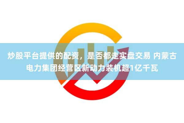 炒股平台提供的配资，是否都走实盘交易 内蒙古电力集团经营区新动力装机超1亿千瓦