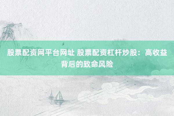 股票配资网平台网址 股票配资杠杆炒股：高收益背后的致命风险