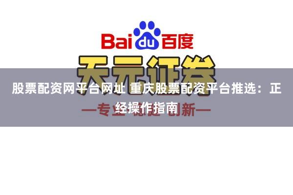 股票配资网平台网址 重庆股票配资平台推选：正经操作指南