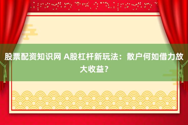 股票配资知识网 A股杠杆新玩法：散户何如借力放大收益？