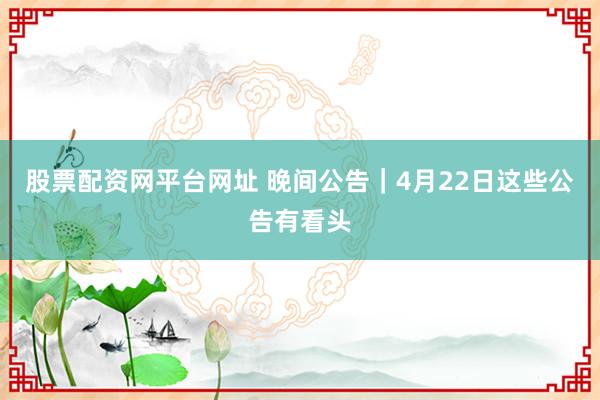 股票配资网平台网址 晚间公告｜4月22日这些公告有看头