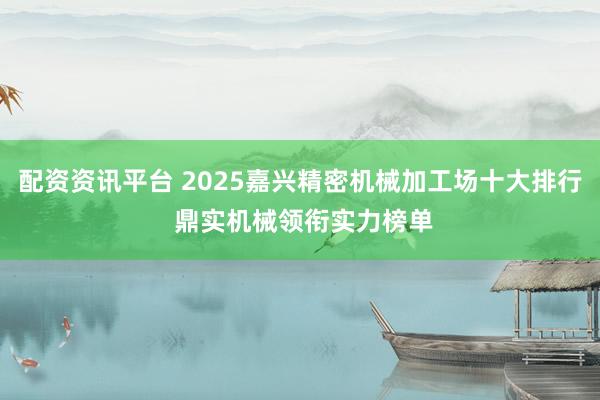 配资资讯平台 2025嘉兴精密机械加工场十大排行 鼎实机械领衔实力榜单
