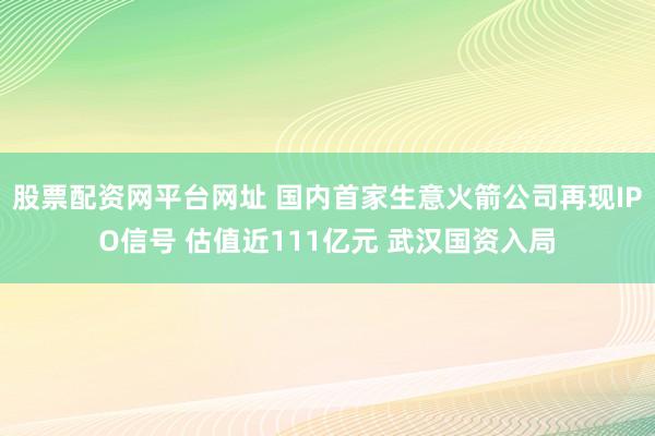 股票配资网平台网址 国内首家生意火箭公司再现IPO信号 估值近111亿元 武汉国资入局