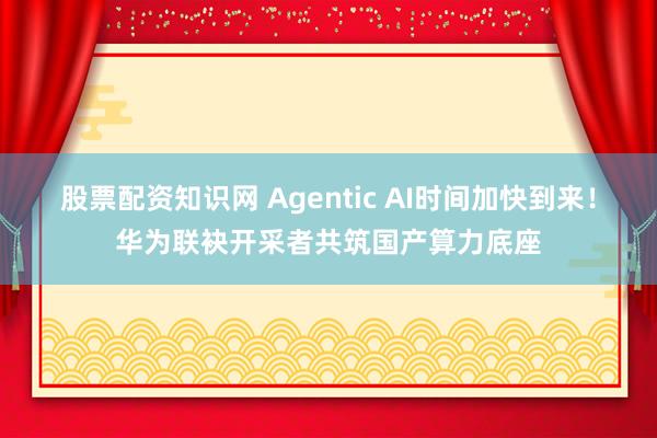 股票配资知识网 Agentic AI时间加快到来！华为联袂开采者共筑国产算力底座