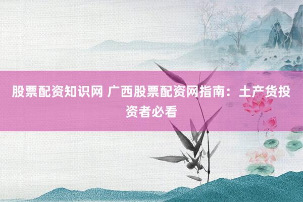 股票配资知识网 广西股票配资网指南：土产货投资者必看