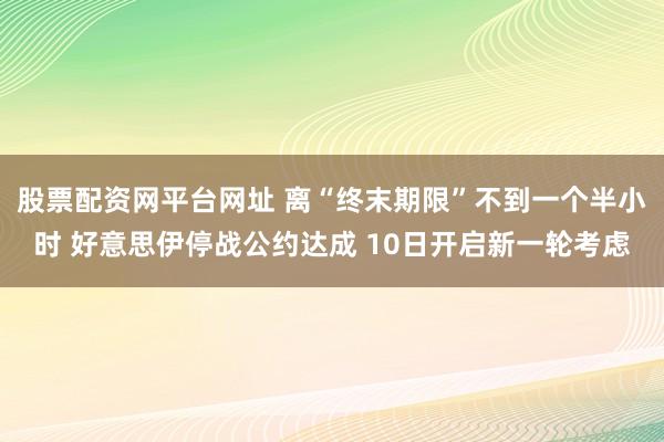 股票配资网平台网址 离“终末期限”不到一个半小时 好意思伊停战公约达成 10日开启新一轮考虑