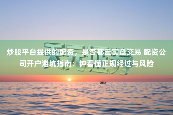 炒股平台提供的配资，是否都走实盘交易 配资公司开户避坑指南：钟看懂正规经过与风险