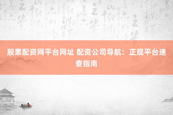 股票配资网平台网址 配资公司导航：正规平台速查指南
