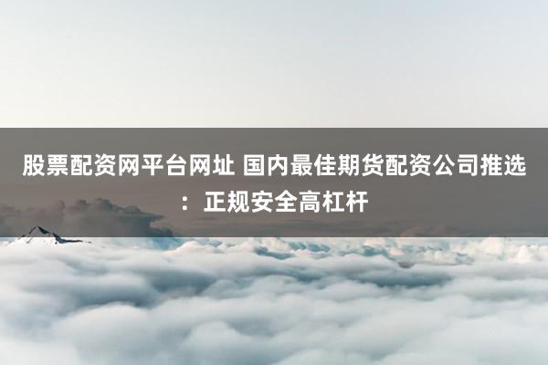 股票配资网平台网址 国内最佳期货配资公司推选：正规安全高杠杆