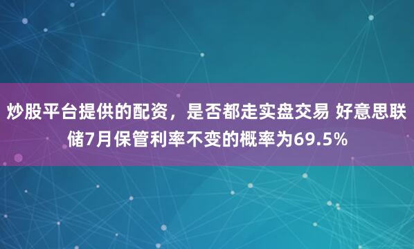 炒股平台提供的配资，是否都走实盘交易 好意思联储7月保管利率不变的概率为69.5%