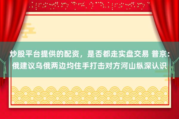炒股平台提供的配资，是否都走实盘交易 普京：俄建议乌俄两边均住手打击对方河山纵深认识