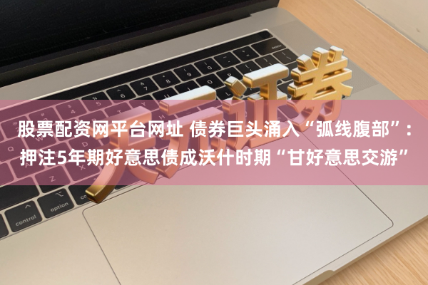股票配资网平台网址 债券巨头涌入“弧线腹部”：押注5年期好意思债成沃什时期“甘好意思交游”